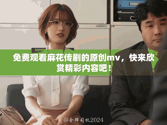 免费观看麻花传剧的原创mv，快来欣赏精彩内容吧！