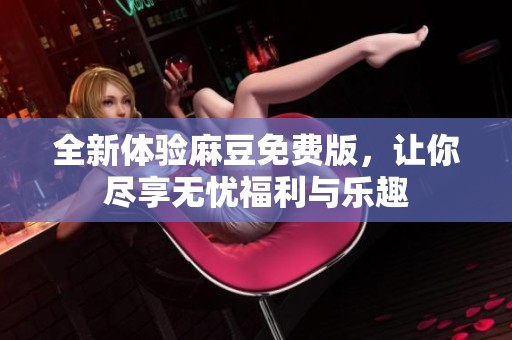 全新体验麻豆免费版，让你尽享无忧福利与乐趣