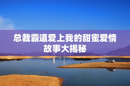 总裁霸道爱上我的甜蜜爱情故事大揭秘