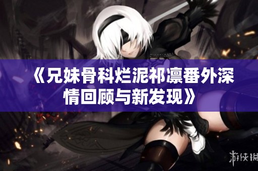 《兄妹骨科烂泥祁凛番外深情回顾与新发现》
