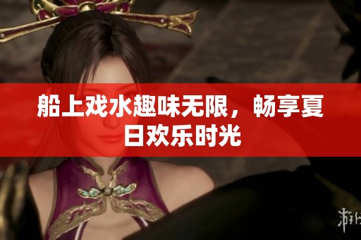 船上戏水趣味无限，畅享夏日欢乐时光