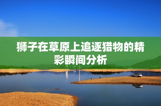狮子在草原上追逐猎物的精彩瞬间分析