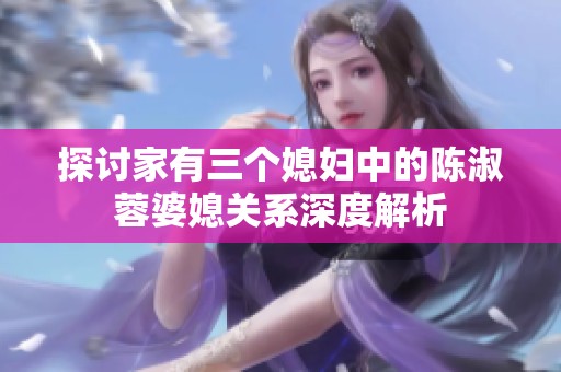 探讨家有三个媳妇中的陈淑蓉婆媳关系深度解析