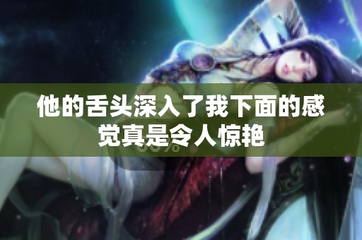 他的舌头深入了我下面的感觉真是令人惊艳