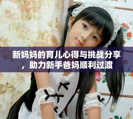 新妈妈的育儿心得与挑战分享，助力新手爸妈顺利过渡