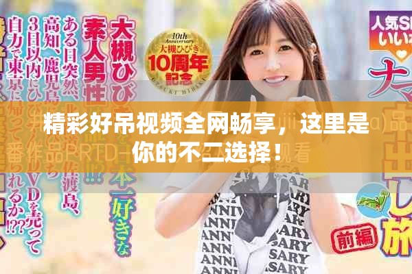 精彩好吊视频全网畅享，这里是你的不二选择！
