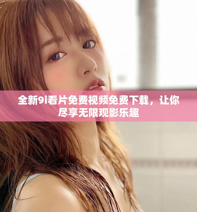 全新9i看片免费视频免费下载，让你尽享无限观影乐趣