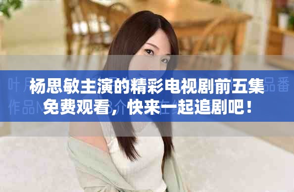 杨思敏主演的精彩电视剧前五集免费观看，快来一起追剧吧！