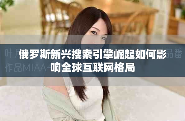 俄罗斯新兴搜索引擎崛起如何影响全球互联网格局