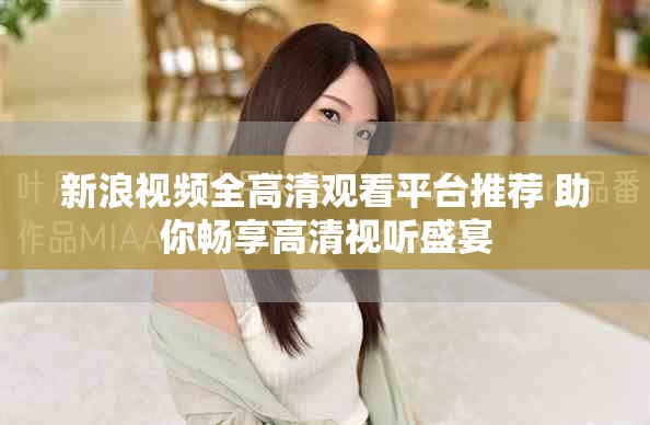 新浪视频全高清观看平台推荐 助你畅享高清视听盛宴