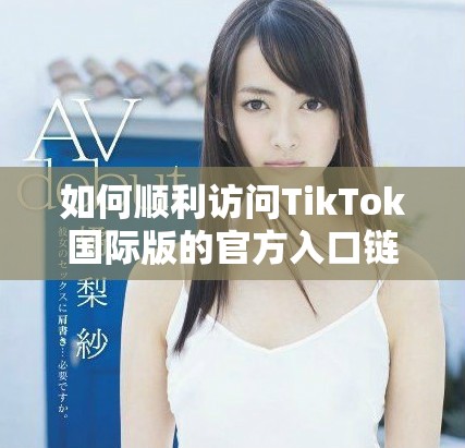 如何顺利访问TikTok国际版的官方入口链接