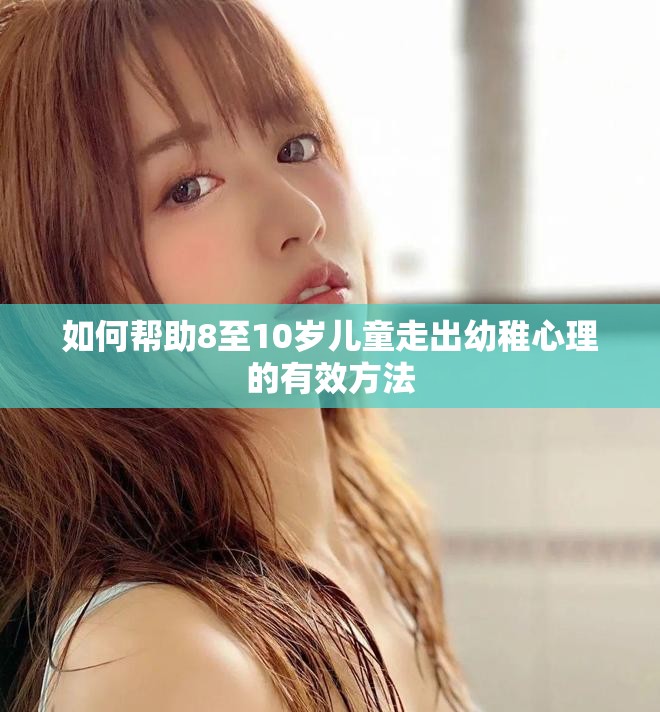 如何帮助8至10岁儿童走出幼稚心理的有效方法