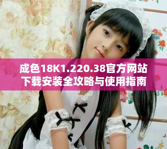 成色18K1.220.38官方网站下载安装全攻略与使用指南