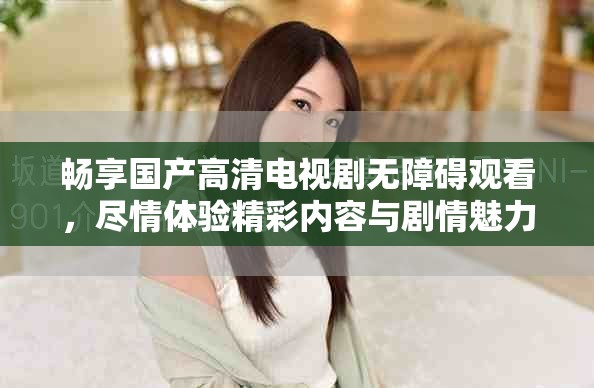 畅享国产高清电视剧无障碍观看，尽情体验精彩内容与剧情魅力