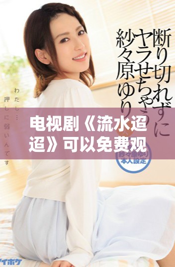 电视剧《流水迢迢》可以免费观看，赶快来体验这部精彩作品吧