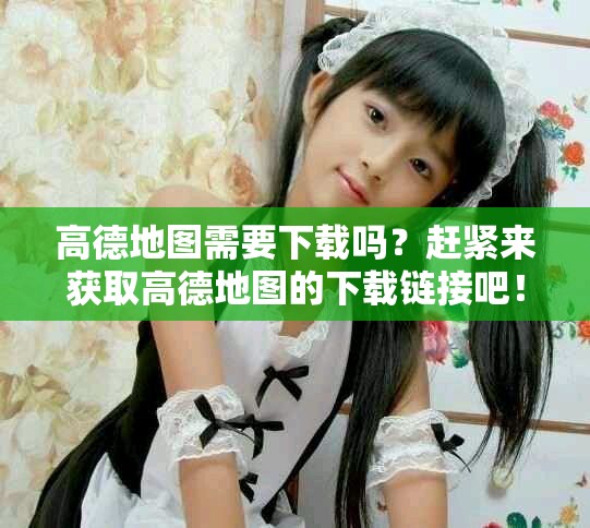 高德地图需要下载吗？赶紧来获取高德地图的下载链接吧！