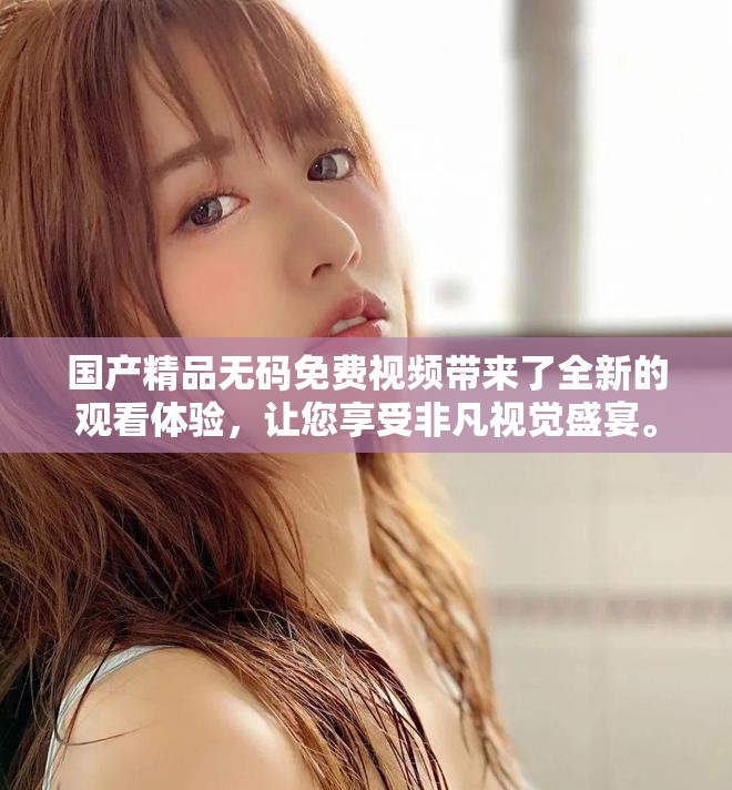 国产精品无码免费视频带来了全新的观看体验，让您享受非凡视觉盛宴。