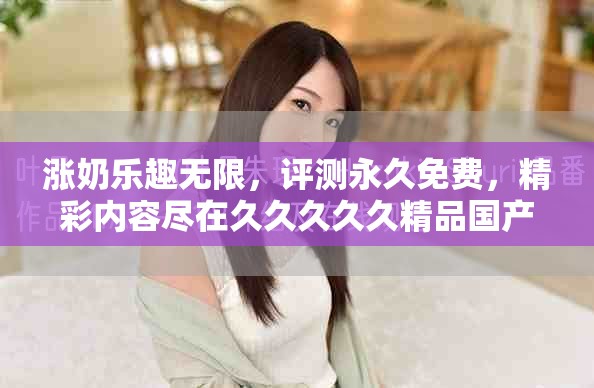 涨奶乐趣无限，评测永久免费，精彩内容尽在久久久久久精品国产三级！