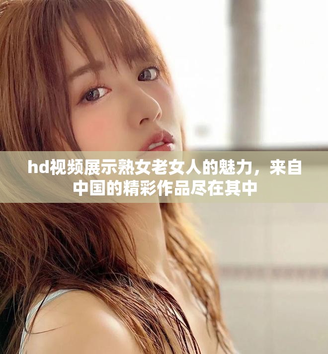 hd视频展示熟女老女人的魅力，来自中国的精彩作品尽在其中
