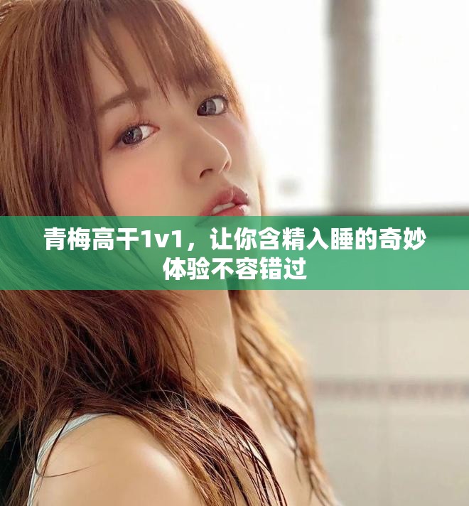 青梅高干1v1，让你含精入睡的奇妙体验不容错过
