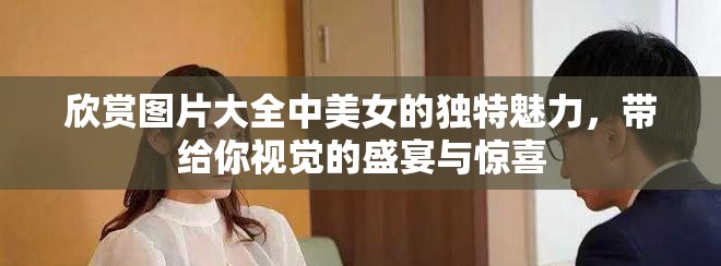 欣赏图片大全中美女的独特魅力，带给你视觉的盛宴与惊喜