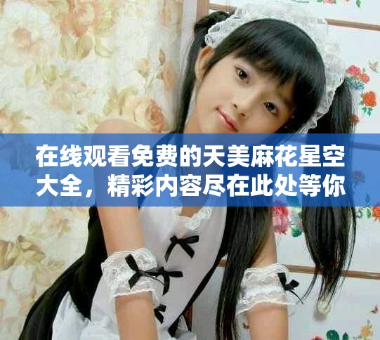 在线观看免费的天美麻花星空大全，精彩内容尽在此处等你探索！