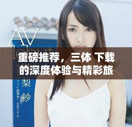 重磅推荐，三体 下载的深度体验与精彩旅程将带你进入新世界