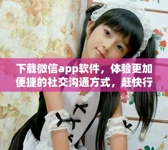 下载微信app软件，体验更加便捷的社交沟通方式，赶快行动吧