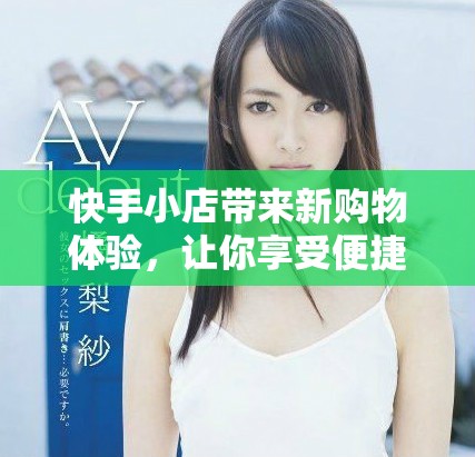 快手小店带来新购物体验，让你享受便捷与实惠的消费乐趣