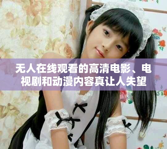无人在线观看的高清电影、电视剧和动漫内容真让人失望