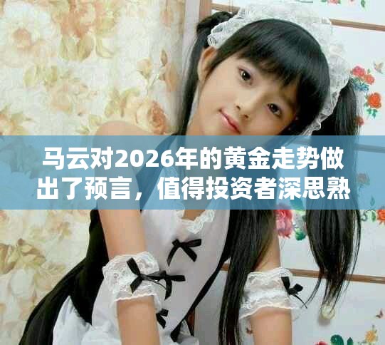 马云对2026年的黄金走势做出了预言，值得投资者深思熟虑。