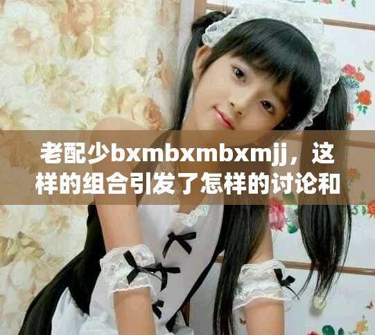老配少bxmbxmbxmjj，这样的组合引发了怎样的讨论和思考呢