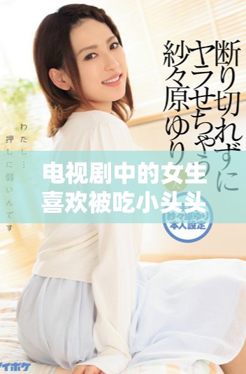 电视剧中的女生喜欢被吃小头头，这种情节引发了怎样的讨论呢
