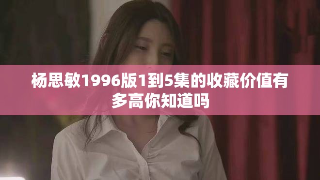 杨思敏1996版1到5集的收藏价值有多高你知道吗