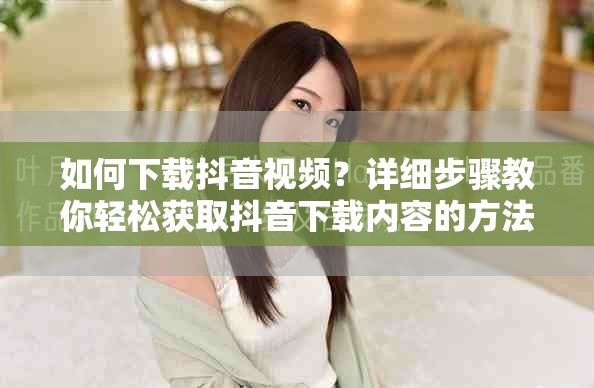 如何下载抖音视频？详细步骤教你轻松获取抖音下载内容的方法