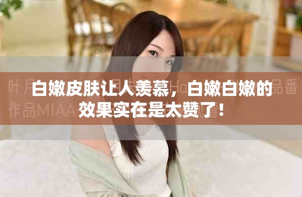 白嫩皮肤让人羡慕，白嫩白嫩的效果实在是太赞了！