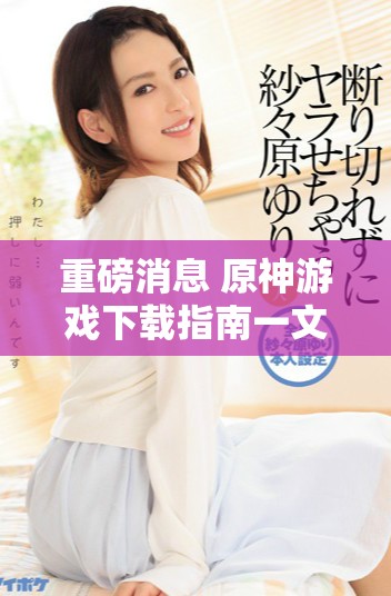 重磅消息 原神游戏下载指南一文看懂所有步骤与技巧
