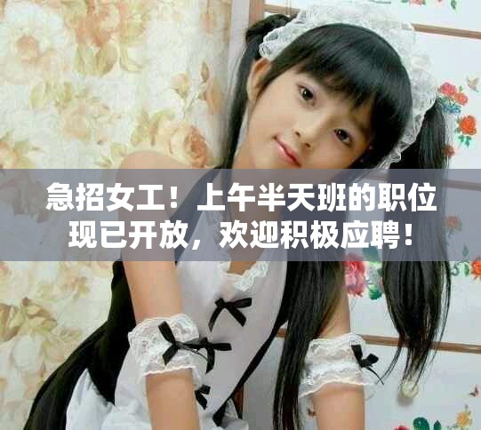 急招女工！上午半天班的职位现已开放，欢迎积极应聘！