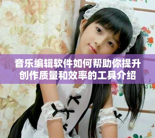 音乐编辑软件如何帮助你提升创作质量和效率的工具介绍