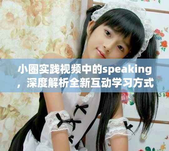 小圈实践视频中的speaking，深度解析全新互动学习方式