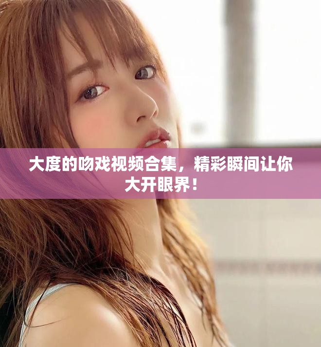 大度的吻戏视频合集，精彩瞬间让你大开眼界！