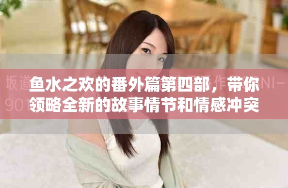 鱼水之欢的番外篇第四部，带你领略全新的故事情节和情感冲突