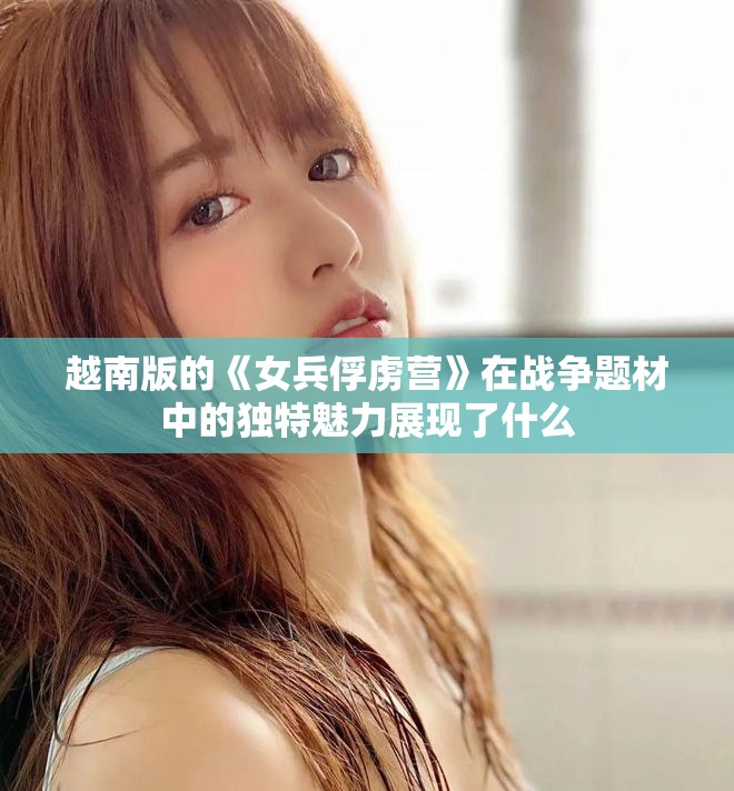 越南版的《女兵俘虏营》在战争题材中的独特魅力展现了什么