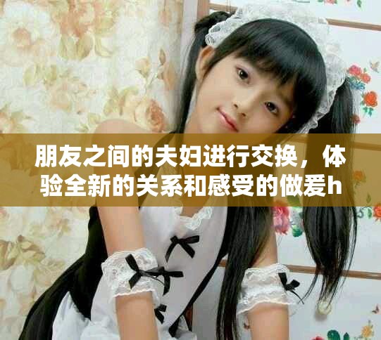 朋友之间的夫妇进行交换，体验全新的关系和感受的做爰hd