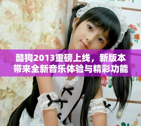酷狗2013重磅上线，新版本带来全新音乐体验与精彩功能！