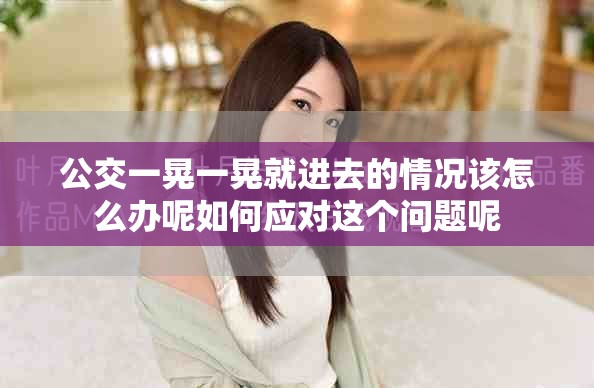 公交一晃一晃就进去的情况该怎么办呢如何应对这个问题呢