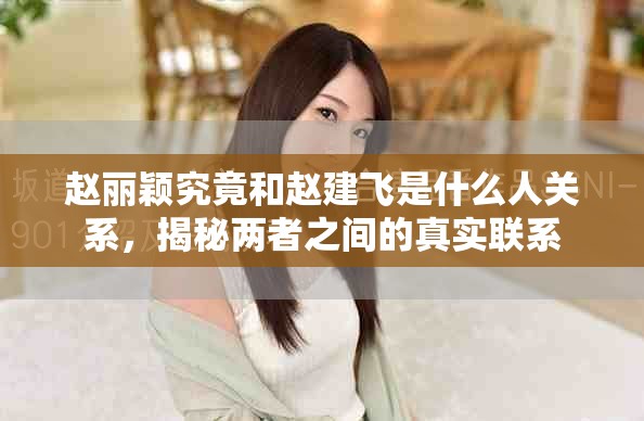 赵丽颖究竟和赵建飞是什么人关系，揭秘两者之间的真实联系