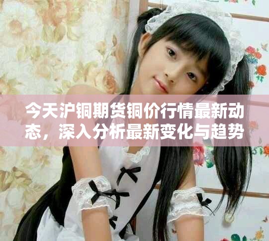 今天沪铜期货铜价行情最新动态，深入分析最新变化与趋势