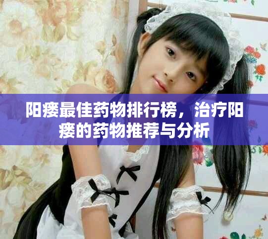 阳瘘最佳药物排行榜，治疗阳瘘的药物推荐与分析