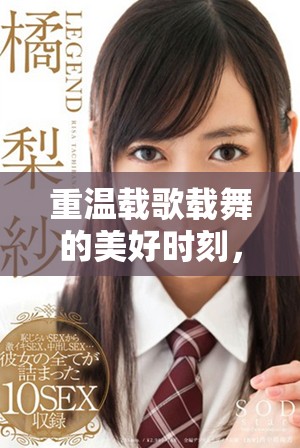 重温载歌载舞的美好时刻，感受激情与快乐的绚烂风采